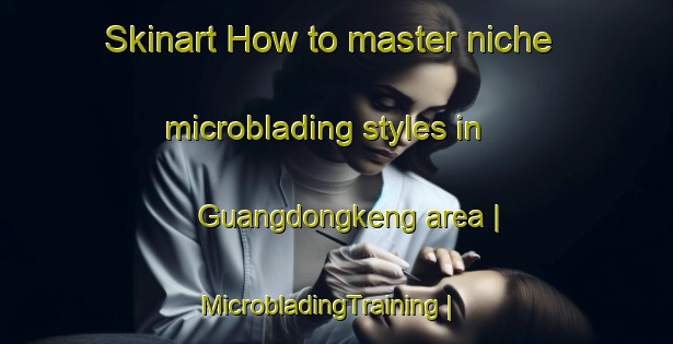 Skinart How to master niche microblading styles in Guangdongkeng area | MicrobladingTraining | MicrobladingClasses | SkinartTraining-China